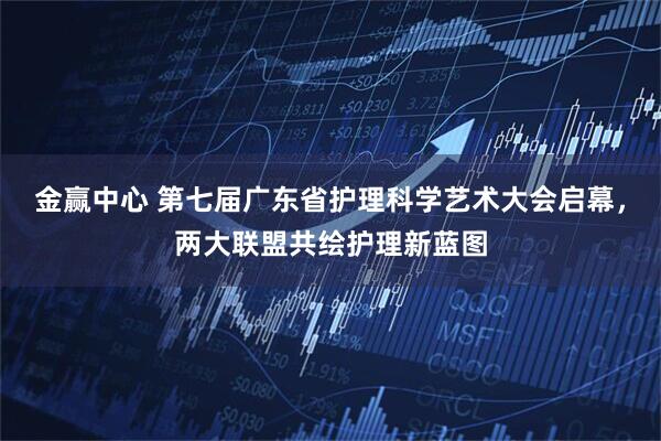 金赢中心 第七届广东省护理科学艺术大会启幕，两大联盟共绘护理新蓝图