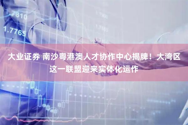 大业证券 南沙粤港澳人才协作中心揭牌！大湾区这一联盟迎来实体化运作