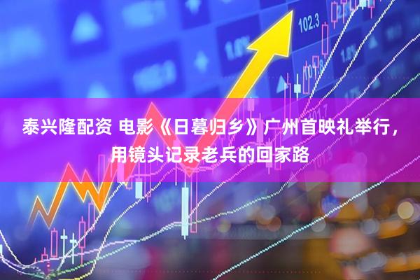 泰兴隆配资 电影《日暮归乡》广州首映礼举行，用镜头记录老兵的回家路