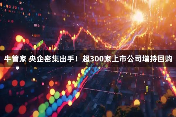 牛管家 央企密集出手！超300家上市公司增持回购