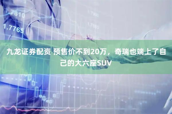 九龙证券配资 预售价不到20万，奇瑞也端上了自己的大六座SUV