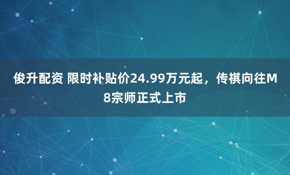 俊升配资 限时补贴价24.99万元起，传祺向往M8宗师正式上市