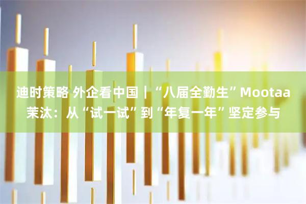 迪时策略 外企看中国｜“八届全勤生”Mootaa茉汰：从“试一试”到“年复一年”坚定参与