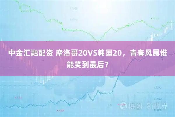 中金汇融配资 摩洛哥20VS韩国20，青春风暴谁能笑到最后？