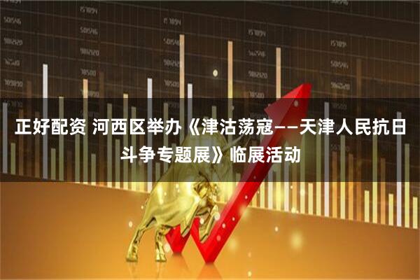 正好配资 河西区举办《津沽荡寇——天津人民抗日斗争专题展》临展活动