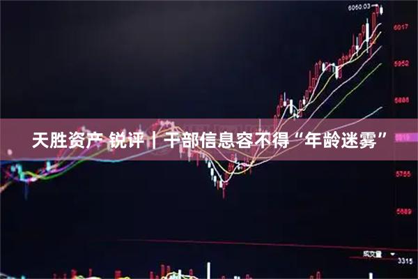 天胜资产 锐评｜干部信息容不得“年龄迷雾”