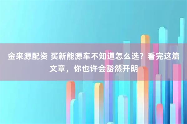 金来源配资 买新能源车不知道怎么选？看完这篇文章，你也许会豁然开朗