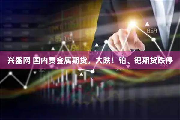 兴盛网 国内贵金属期货，大跌！铂、钯期货跌停