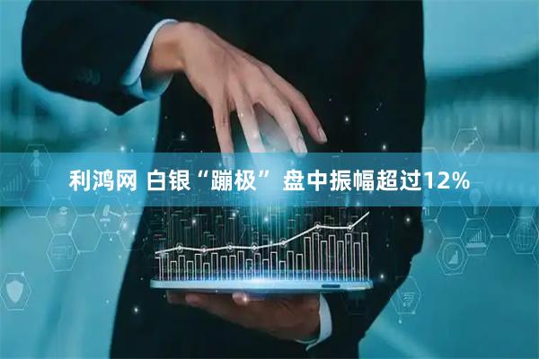 利鸿网 白银“蹦极” 盘中振幅超过12%