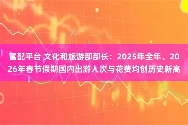 富配平台 文化和旅游部部长：2025年全年、2026年春节假期国内出游人次与花费均创历史新高