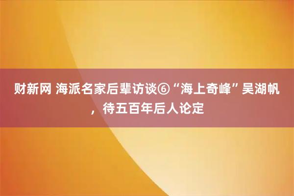 财新网 海派名家后辈访谈⑥“海上奇峰”吴湖帆，待五百年后人论定