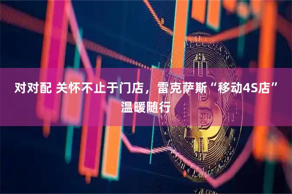 对对配 关怀不止于门店，雷克萨斯“移动4S店”温暖随行